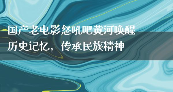 国产老电影怒吼吧黄河唤醒历史记忆，传承民族精神