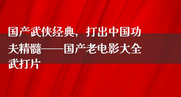 国产武侠经典，打出中国功夫精髓——国产老电影大全武打片