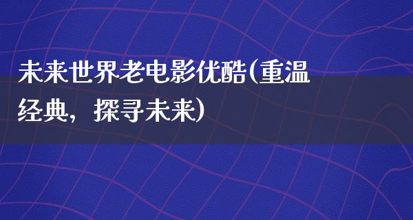 未来世界老电影优酷(重温经典，探寻未来)