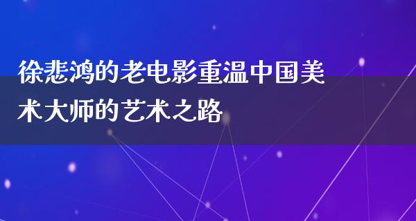 徐悲鸿的老电影重温中国美术大师的艺术之路