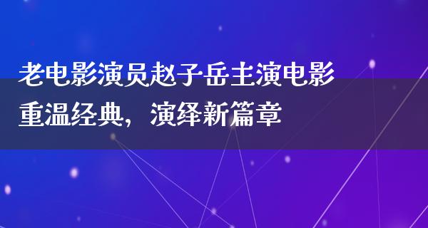 老电影演员赵子岳主演电影重温经典，演绎新篇章