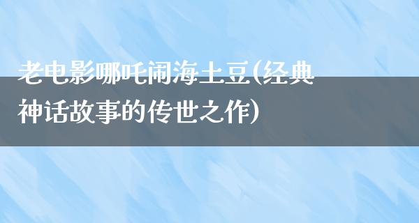 老电影哪吒闹海土豆(经典神话故事的传世之作)