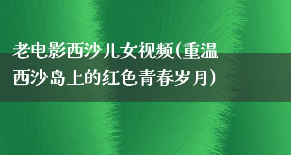 老电影西沙儿女视频(重温西沙岛上的红色青春岁月)