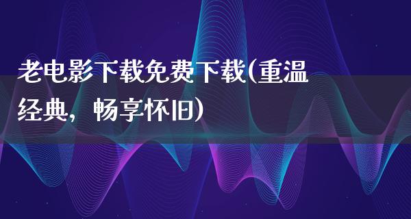 老电影下载免费下载(重温经典，畅享怀旧)