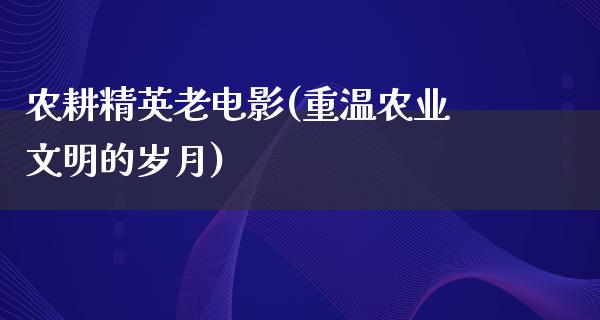 农耕精英老电影(重温农业文明的岁月)