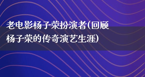 老电影杨子荣扮演者(回顾杨子荣的传奇演艺生涯)