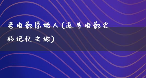 老电影原始人(追寻电影史的记忆之旅)