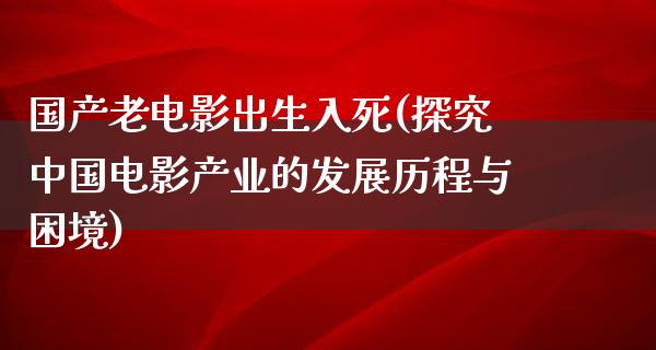 国产老电影出生入死(探究中国电影产业的发展历程与困境)