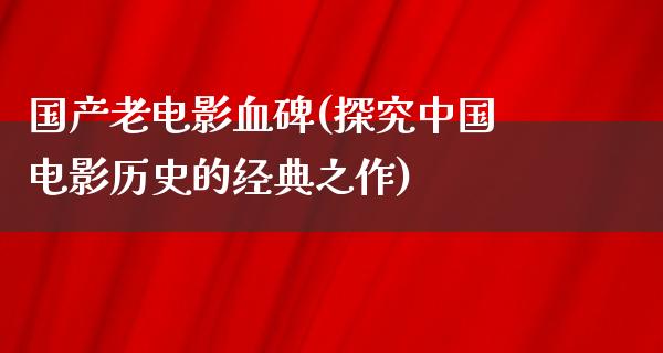 国产老电影血碑(探究中国电影历史的经典之作)