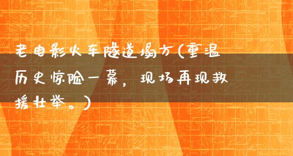 老电影火车隧道塌方(重温历史惊险一幕，现场再现救援壮举。)