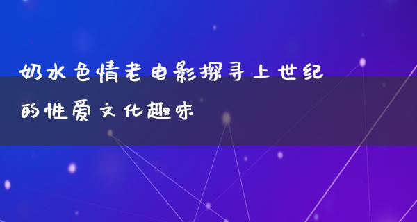 奶水色情老电影探寻上世纪的性爱文化趣味