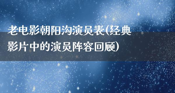 老电影朝阳沟演员表(经典影片中的演员阵容回顾)