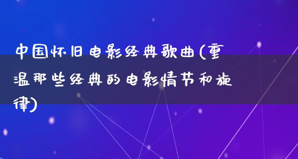 中国怀旧电影经典歌曲(重温那些经典的电影情节和旋律)