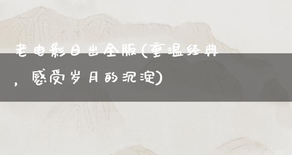 老电影日出全版(重温经典，感受岁月的沉淀)