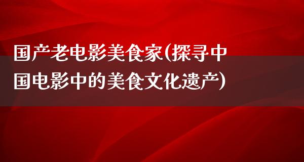 国产老电影美食家(探寻中国电影中的美食文化遗产)