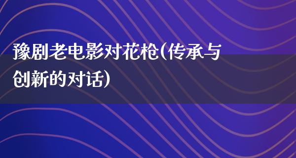 豫剧老电影对花枪(传承与创新的对话)