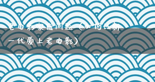 老电影家庭问题（如何让新一代爱上老电影）