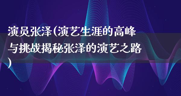 演员张泽(演艺生涯的高峰与挑战揭秘张泽的演艺之路)