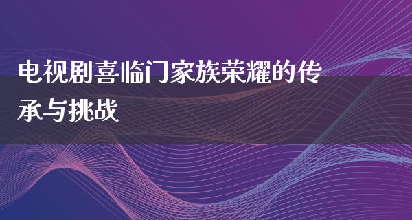 电视剧喜临门家族荣耀的传承与挑战