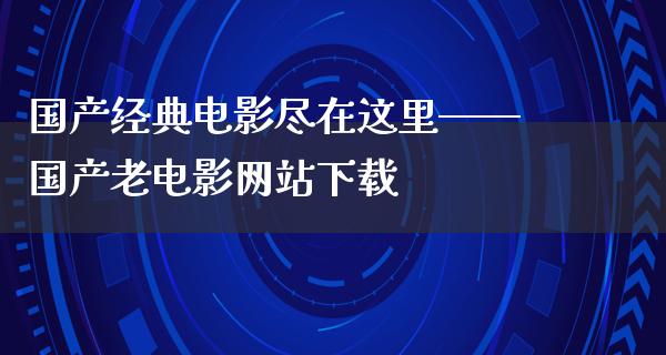 国产经典电影尽在这里——国产老电影网站下载