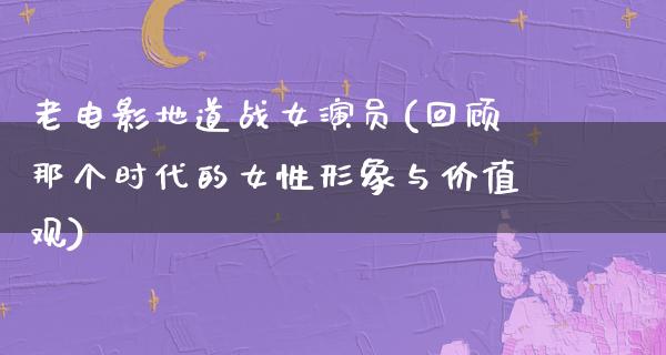 老电影地道战女演员(回顾那个时代的女性形象与价值观)