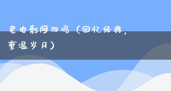 老电影阿四吗（回忆经典，重温岁月）