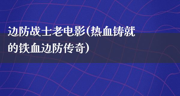 边防战士老电影(热血铸就的铁血边防传奇)