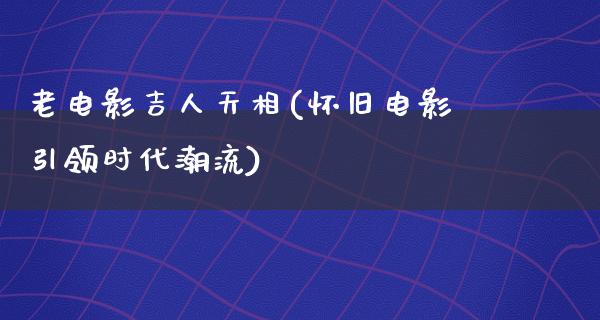 老电影吉人天相(怀旧电影引领时代潮流)