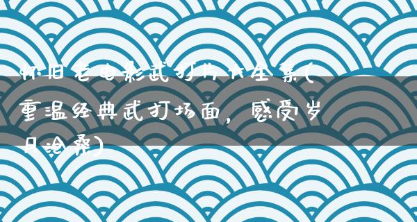 怀旧老电影武打片大全集(重温经典武打场面，感受岁月沧桑)