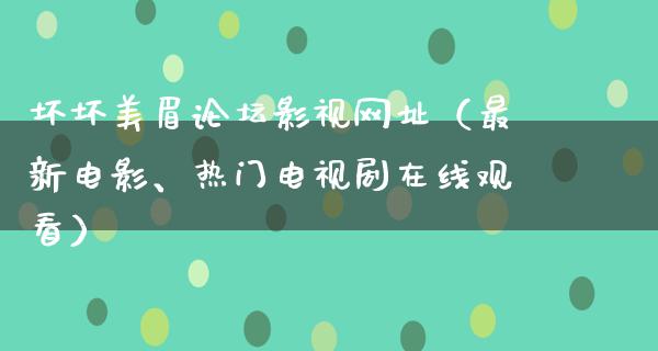 坏坏美眉论坛影视网址（最新电影、热门电视剧在线观看）