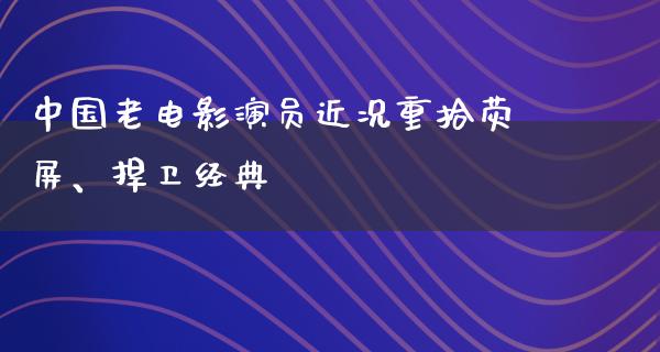 中国老电影演员近况重拾荧屏、捍卫经典