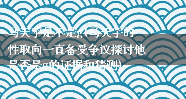 马天宇是不是g(马天宇的性取向一直备受争议探讨他是否是g的证据和猜测)