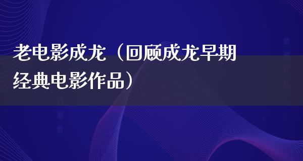 老电影成龙（回顾成龙早期经典电影作品）