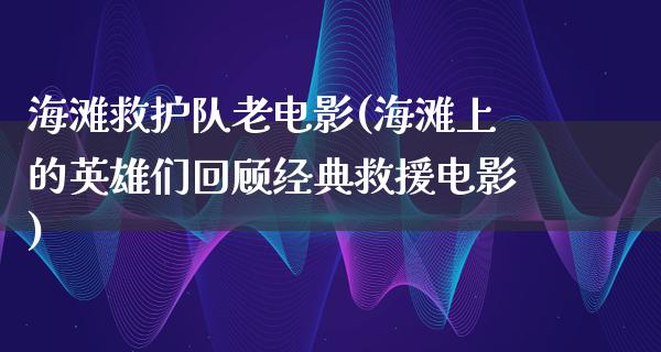 海滩救护队老电影(海滩上的英雄们回顾经典救援电影)