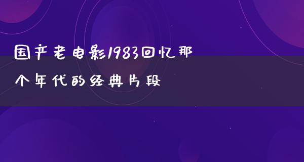 国产老电影1983回忆那个年代的经典片段