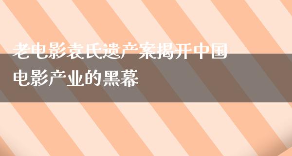 老电影袁氏遗产案揭开中国电影产业的黑幕