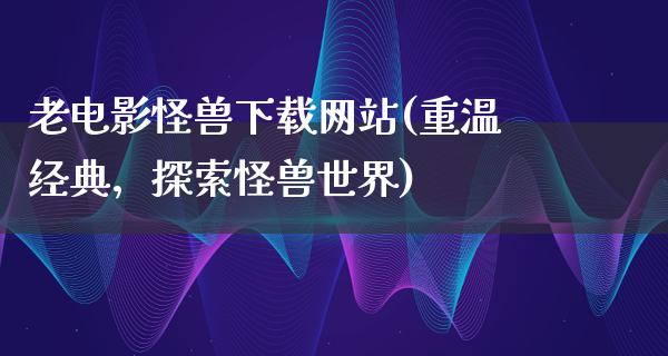 老电影怪兽下载网站(重温经典，探索怪兽世界)