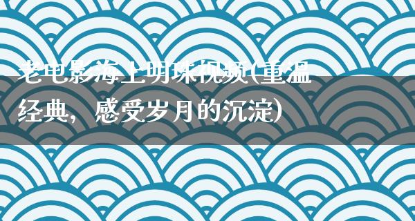 老电影海上明珠视频(重温经典，感受岁月的沉淀)