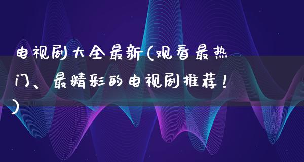 电视剧大全最新(观看最热门、最精彩的电视剧推荐！)