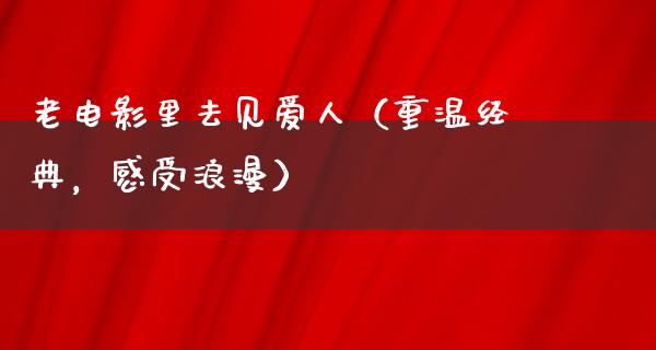 老电影里去见爱人（重温经典，感受浪漫）