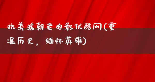 抗美援朝老电影优酷网(重温历史，缅怀英雄)