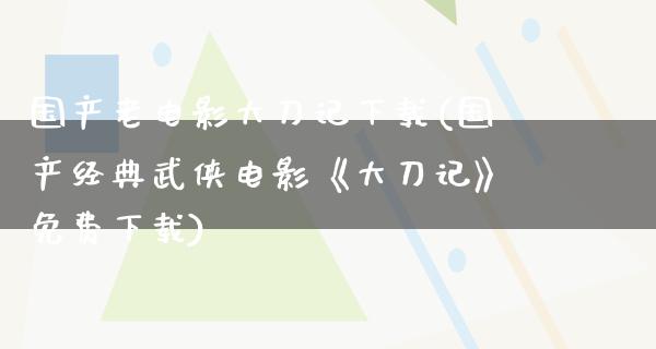 国产老电影大刀记下载(国产经典武侠电影《大刀记》免费下载)