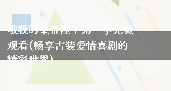 哦我的皇帝陛下第一季免费观看(畅享古装爱情喜剧的精彩世界)