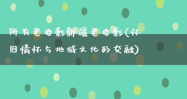 所有老电影新疆老电影(怀旧情怀与地域文化的交融)