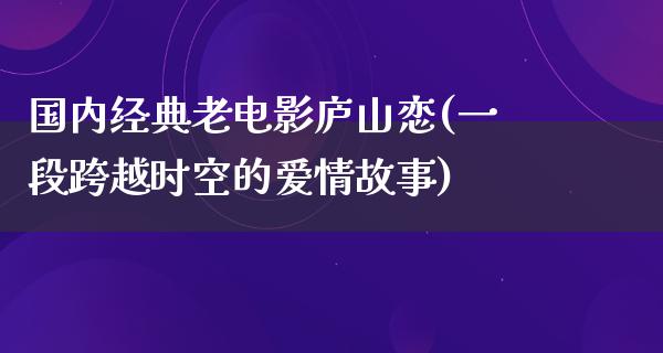 国内经典老电影庐山恋(一段跨越时空的爱情故事)