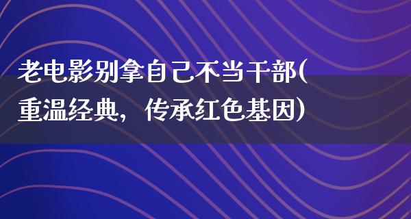 老电影别拿自己不当干部(重温经典，传承红色基因)