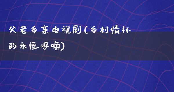 父老乡亲电视剧(乡村情怀的永恒呼唤)