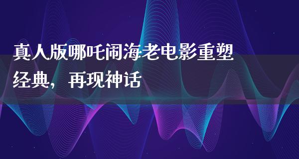 真人版哪吒闹海老电影重塑经典，再现神话