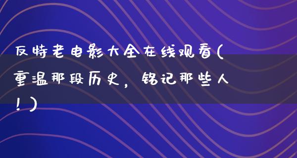 反特老电影大全在线观看(重温那段历史，铭记那些人！)