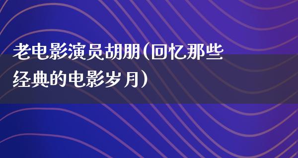 老电影演员胡朋(回忆那些经典的电影岁月)